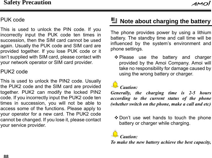 Safety Precaution    88    PUK code   This is used to unlock the PIN code. If you incorrectly input the PUK code ten times in succession, then the SIM card cannot be used again. Usually the PUK code and SIM card are provided together. If you lose PUK code or it isn&rsquo;t supplied with SIM card, please contact with your network operator or SIM card provider. PUK2 code   This is used to unlock the PIN2 code. Usually the PUK2 code and the SIM card are provided together. PUK2 can modify the locked PIN2 code. If you incorrectly input the PUK2 code ten times in succession, you will not be able to access some of the functions. Please apply to your operator for a new card. The PUK2 code cannot be changed. If you lose it, please contact your service provider.   Note about charging the battery The phone provides power by using a lithium battery. The standby time and call time will be influenced by the system&rsquo;s environment and phone settings.  Please use the battery and charger provided by the Amoi Company. Amoi will take no responsibility for damage caused by using the wrong battery or charger. Caution: Generally, the charging time is 2-5 hours according to the current status of the phone (whether switch on the phone, make a call and etc)   Don&rsquo;t use wet hands to touch the phone battery or charger while charging. Caution:   To make the new battery achieve the best capacity, 