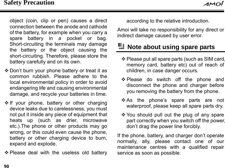 Safety Precaution    90    object (coin, clip or pen) causes a direct connection between the anode and cathode of the battery, for example when you carry a spare battery in a pocket or bag. Short-circuiting the terminals may damage the battery or the object causing the short-circuiting. Therefore, please store the battery carefully and on its own.  Don&rsquo;t burn your phone battery or treat it as common rubbish. Please adhere to the local environmental policy in order to avoid endangering life and causing environmental damage, and recycle your batteries in time.  If your phone, battery or other charging device leaks due to carelessness, you must not put it inside any piece of equipment that heats up (such as drier, microwave etc.).The phone or other products may go wrong, or this could even cause the phone, battery or other charging device to burn, expand and explode.  Please deal with the useless old battery according to the relative introduction. Amoi will take no responsibility for any direct or indirect damage caused by user error.   Note about using spare parts  Please put all spare parts (such as SIM card, memory card, battery etc) out of reach of children, in case danger occurs.  Please do switch off the phone and disconnect the phone and charger before you removing the battery from the phone.  As the phone&rsquo;s spare parts are not waterproof, please keep all spare parts dry.  You should pull out the plug of any spare part correctly when you switch off the power, don&rsquo;t drag the power line forcibly. If the phone, battery, and charger don&rsquo;t operate normally, ally, please contact one of our maintenance centres with a qualified repair service as soon as possible.   