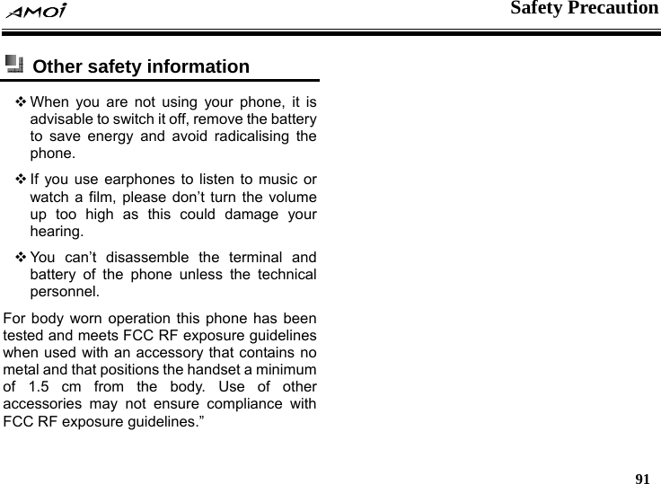    Safety Precaution   91   Other safety information   When you are not using your phone, it is advisable to switch it off, remove the battery to save energy and avoid radicalising the phone.  If you use earphones to listen to music or watch a film, please don&rsquo;t turn the volume up too high as this could damage your hearing.  You can&rsquo;t disassemble the terminal and battery of the phone unless the technical personnel. For body worn operation this phone has been tested and meets FCC RF exposure guidelines when used with an accessory that contains no metal and that positions the handset a minimum of 1.5 cm from the body. Use of other accessories may not ensure compliance with FCC RF exposure guidelines.&rdquo;