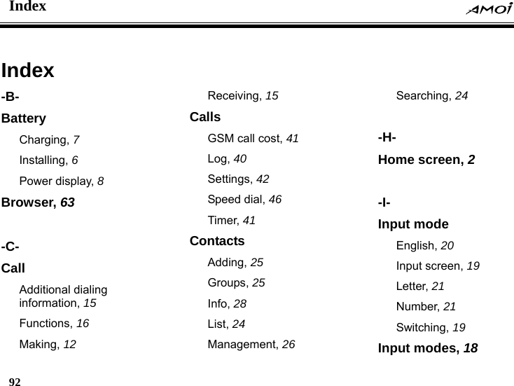 Index    92    Index -B- Battery Charging, 7 Installing, 6 Power display, 8 Browser, 63  -C- Call Additional dialing information, 15 Functions, 16 Making, 12 Receiving, 15 Calls GSM call cost, 41 Log, 40 Settings, 42 Speed dial, 46 Timer, 41 Contacts Adding, 25 Groups, 25 Info, 28 List, 24 Management, 26 Searching, 24  -H- Home screen, 2  -I- Input mode English, 20 Input screen, 19 Letter, 21 Number, 21 Switching, 19 Input modes, 18 