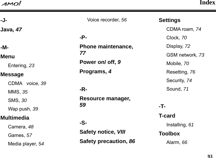    Index   93  -J- Java, 47  -M- Menu Entering, 23 Message CDMA  voice, 39 MMS, 35 SMS, 30 Wap push, 39 Multimedia Camera, 48 Games, 57 Media player, 54 Voice recorder, 56  -P- Phone maintenance, 77 Power on/ off, 9 Programs, 4  -R- Resource manager, 59  -S- Safety notice, VIII Safety precaution, 86 Settings CDMA roam, 74 Clock, 70 Display, 72 GSM network, 73 Mobile, 70 Resetting, 76 Security, 74 Sound, 71  -T- T-card Installing, 61 Toolbox Alarm, 66 