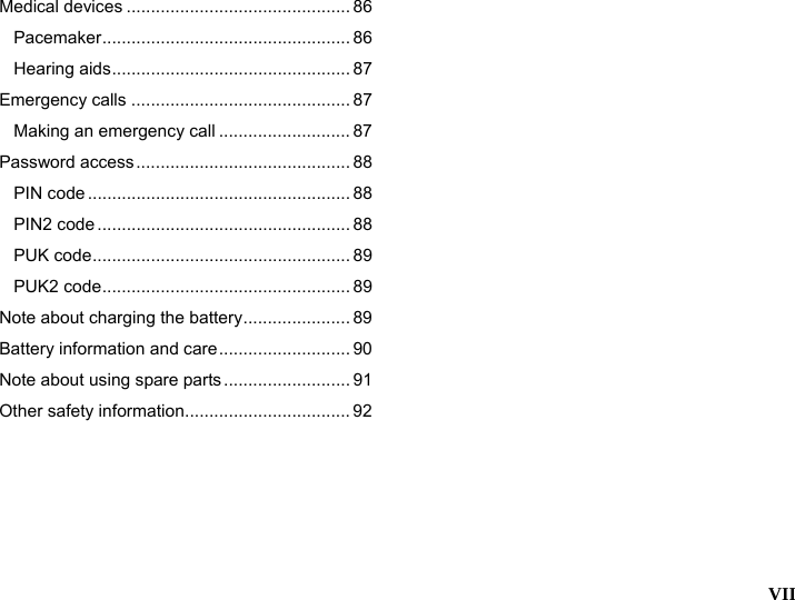  VII  Medical devices .............................................. 86 Pacemaker................................................... 86 Hearing aids................................................. 87 Emergency calls ............................................. 87 Making an emergency call ........................... 87 Password access............................................ 88 PIN code ...................................................... 88 PIN2 code .................................................... 88 PUK code..................................................... 89 PUK2 code................................................... 89 Note about charging the battery...................... 89 Battery information and care........................... 90 Note about using spare parts .......................... 91 Other safety information.................................. 92 