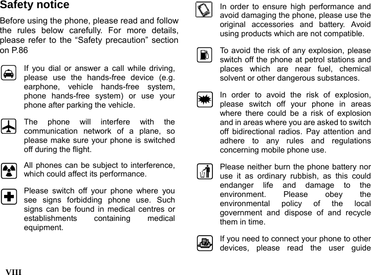  VIII    Safety notice Before using the phone, please read and follow the rules below carefully. For more details, please refer to the &ldquo;Safety precaution&rdquo; section on P.86  If you dial or answer a call while driving, please use the hands-free device (e.g. earphone, vehicle hands-free system, phone hands-free system) or use your phone after parking the vehicle.  The phone will interfere with the communication network of a plane, so please make sure your phone is switched off during the flight.  All phones can be subject to interference, which could affect its performance.  Please switch off your phone where you see signs forbidding phone use. Such signs can be found in medical centres or establishments containing medical equipment.  In order to ensure high performance and avoid damaging the phone, please use the original accessories and battery. Avoid using products which are not compatible.  To avoid the risk of any explosion, please switch off the phone at petrol stations and places which are near fuel, chemical solvent or other dangerous substances. In order to avoid the risk of explosion, please switch off your phone in areas where there could be a risk of explosion and in areas where you are asked to switch off bidirectional radios. Pay attention and adhere to any rules and regulations concerning mobile phone use. Please neither burn the phone battery nor use it as ordinary rubbish, as this could endanger life and damage to the environment. Please obey the environmental policy of the local government and dispose of and recycle them in time. If you need to connect your phone to other devices, please read the user guide 
