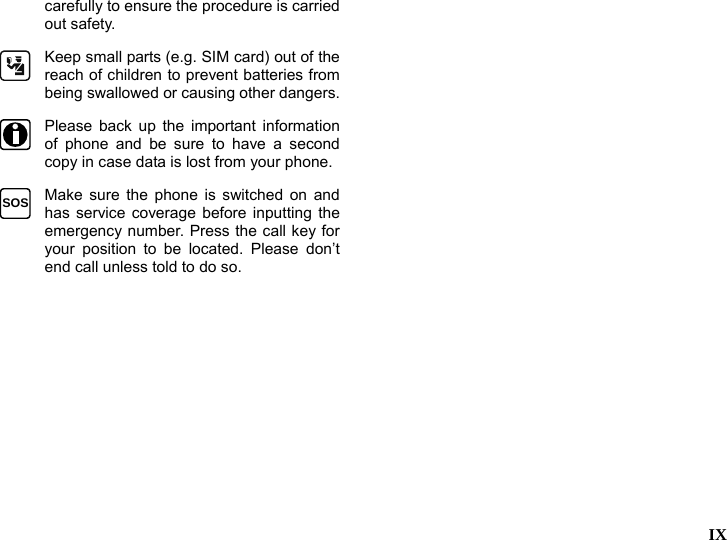   IX  carefully to ensure the procedure is carried out safety.  Keep small parts (e.g. SIM card) out of the reach of children to prevent batteries from being swallowed or causing other dangers. Please back up the important information of phone and be sure to have a second copy in case data is lost from your phone. SOS  Make sure the phone is switched on and has service coverage before inputting the emergency number. Press the call key for your position to be located. Please don&rsquo;t end call unless told to do so.  