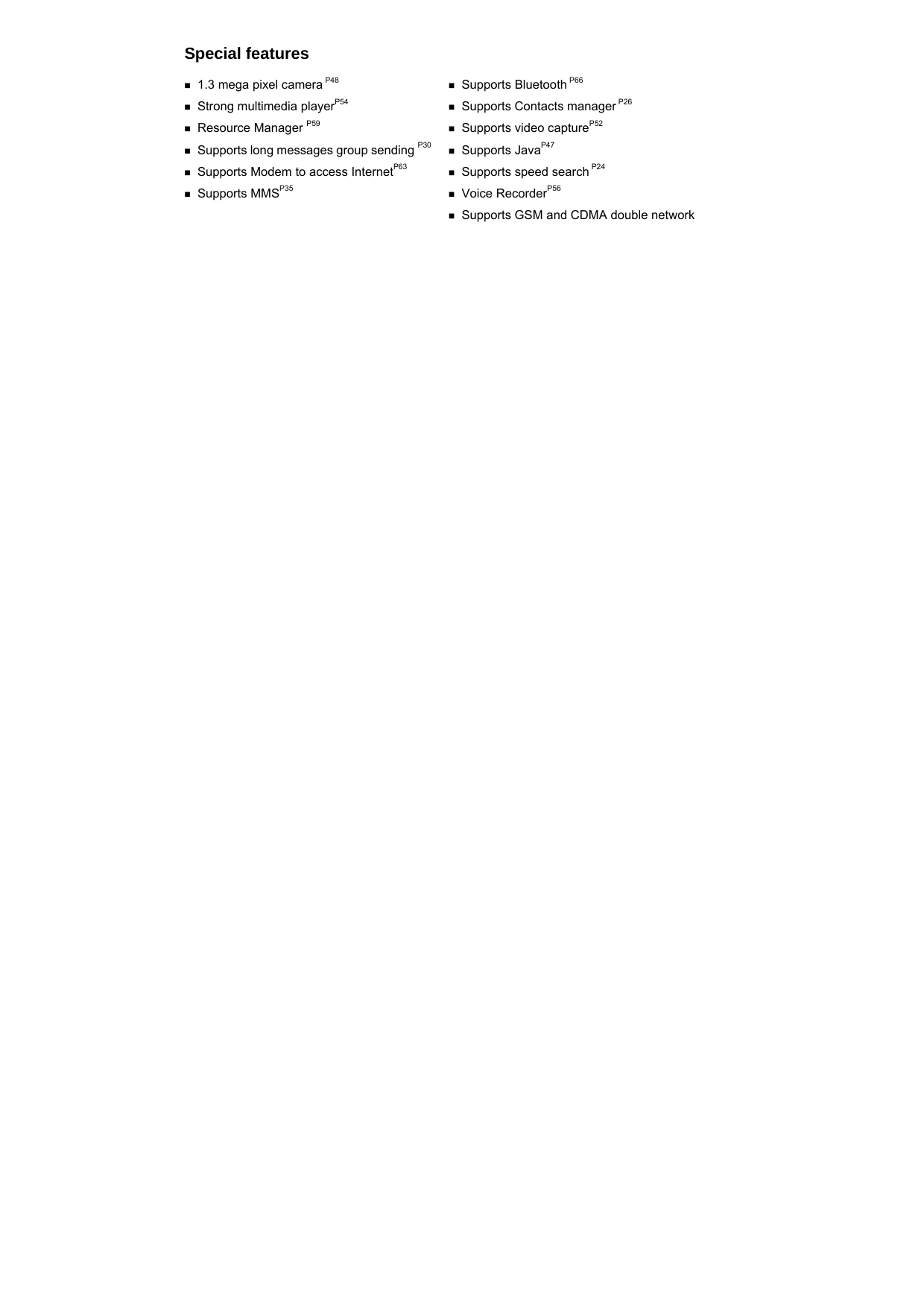    Special features  1.3 mega pixel camera P48   Strong multimedia playerP54   Resource Manager P59  Supports long messages group sending P30  Supports Modem to access InternetP63   Supports MMSP35   Supports Bluetooth P66   Supports Contacts manager P26  Supports video captureP52   Supports JavaP47   Supports speed search P24  Voice RecorderP56   Supports GSM and CDMA double network   