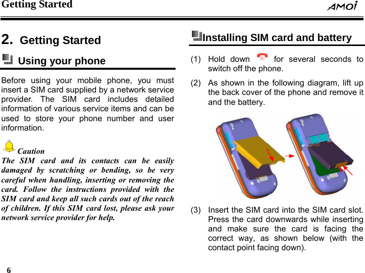 Getting Started     6    2.  Getting Started   Using your phone Before using your mobile phone, you must insert a SIM card supplied by a network service provider. The SIM card includes detailed information of various service items and can be used to store your phone number and user information. Caution The SIM card and its contacts can be easily damaged by scratching or bending, so be very careful when handling, inserting or removing the card. Follow the instructions provided with the SIM card and keep all such cards out of the reach of children. If this SIM card lost, please ask your network service provider for help.  Installing SIM card and battery   (1) Hold down   for several seconds to switch off the phone. (2)  As shown in the following diagram, lift up the back cover of the phone and remove it and the battery.  (3)  Insert the SIM card into the SIM card slot. Press the card downwards while inserting and make sure the card is facing the correct way, as shown below (with the contact point facing down). 