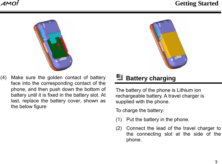  Getting Started   7   (4)  Make sure the golden contact of battery face into the corresponding contact of the phone, and then push down the bottom of battery until it is fixed in the battery slot. At last, replace the battery cover, shown as the below figure   Battery charging  The battery of the phone is Lithium ion rechargeable battery. A travel charger is supplied with the phone. To charge the battery: (1)  Put the battery in the phone. (2)  Connect the lead of the travel charger to the connecting slot at the side of the phone. 