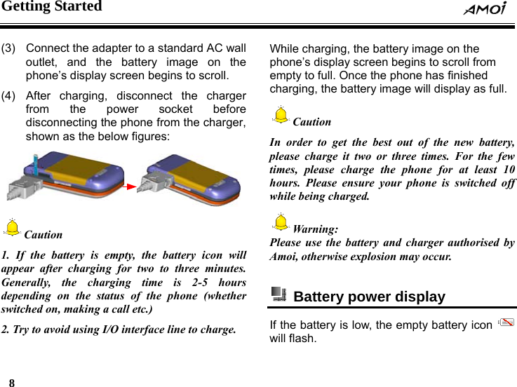 Getting Started     8    (3)  Connect the adapter to a standard AC wall outlet, and the battery image on the phone&rsquo;s display screen begins to scroll. (4)  After charging, disconnect the charger from the power socket before disconnecting the phone from the charger, shown as the below figures:  Caution 1. If the battery is empty, the battery icon will appear after charging for two to three minutes. Generally, the charging time is 2-5 hours depending on the status of the phone (whether switched on, making a call etc.) 2. Try to avoid using I/O interface line to charge.  While charging, the battery image on the phone&rsquo;s display screen begins to scroll from empty to full. Once the phone has finished charging, the battery image will display as full. Caution In order to get the best out of the new battery, please charge it two or three times. For the few times, please charge the phone for at least 10 hours. Please ensure your phone is switched off while being charged. Warning: Please use the battery and charger authorised by Amoi, otherwise explosion may occur.    Battery power display   If the battery is low, the empty battery icon   will flash. 