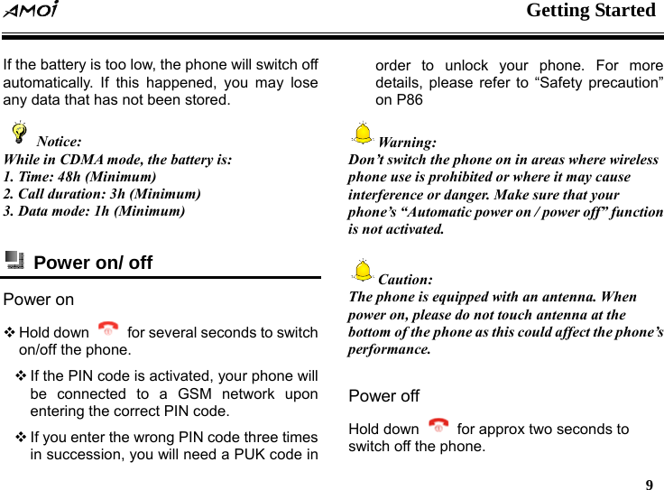  Getting Started   9  If the battery is too low, the phone will switch off automatically. If this happened, you may lose any data that has not been stored.   Notice: While in CDMA mode, the battery is: 1. Time: 48h (Minimum) 2. Call duration: 3h (Minimum) 3. Data mode: 1h (Minimum)   Power on/ off Power on  Hold down    for several seconds to switch on/off the phone.    If the PIN code is activated, your phone will be connected to a GSM network upon entering the correct PIN code.  If you enter the wrong PIN code three times in succession, you will need a PUK code in order to unlock your phone. For more details, please refer to &ldquo;Safety precaution&rdquo; on P86 Warning: Don&rsquo;t switch the phone on in areas where wireless phone use is prohibited or where it may cause interference or danger. Make sure that your phone&rsquo;s &ldquo;Automatic power on / power off&rdquo; function is not activated.  Caution: The phone is equipped with an antenna. When power on, please do not touch antenna at the bottom of the phone as this could affect the phone&rsquo;s performance.  Power off Hold down    for approx two seconds to switch off the phone.   
