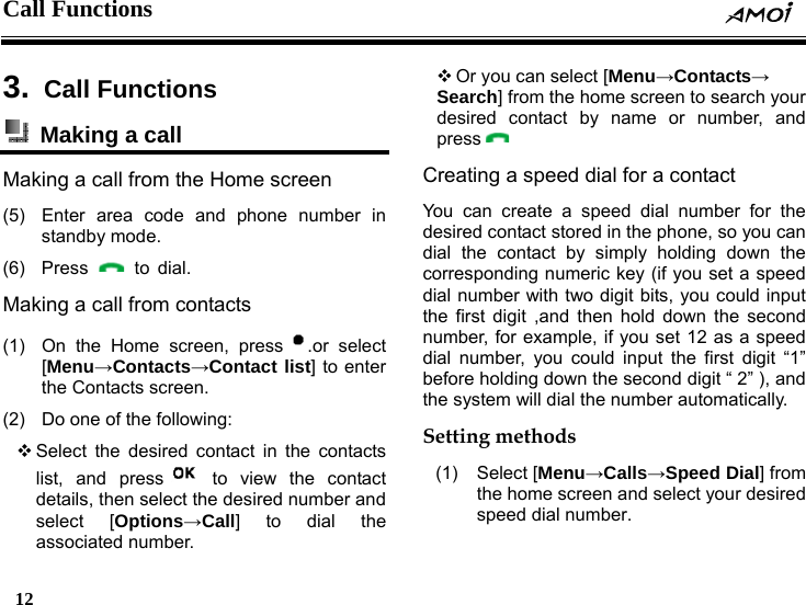 Call Functions     12    3.  Call Functions   Making a call   Making a call from the Home screen (5)  Enter area code and phone number in standby mode. (6) Press   to dial. Making a call from contacts (1)  On the Home screen, press .or select [Menu&rarr;Contacts&rarr;Contact list] to enter the Contacts screen. (2)  Do one of the following:  Select the desired contact in the contacts list, and press  to view the contact details, then select the desired number and select [Options&rarr;Call] to dial the associated number.  Or you can select [Menu&rarr;Contacts&rarr; Search] from the home screen to search your desired contact by name or number, and press  Creating a speed dial for a contact   You can create a speed dial number for the desired contact stored in the phone, so you can dial the contact by simply holding down the corresponding numeric key (if you set a speed dial number with two digit bits, you could input the first digit ,and then hold down the second number, for example, if you set 12 as a speed dial number, you could input the first digit &ldquo;1&rdquo; before holding down the second digit &ldquo; 2&rdquo; ), and the system will dial the number automatically. Setting methods (1) Select [Menu&rarr;Calls&rarr;Speed Dial] from the home screen and select your desired speed dial number. 