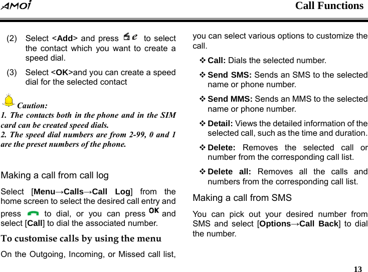  Call Functions   13  (2) Select <Add> and press   to select the contact which you want to create a speed dial. (3) Select <OK>and you can create a speed dial for the selected contact Caution: 1. The contacts both in the phone and in the SIM card can be created speed dials. 2. The speed dial numbers are from 2-99, 0 and 1 are the preset numbers of the phone.  Making a call from call log Select [Menu&rarr;Calls&rarr;Call Log] from the home screen to select the desired call entry and press   to dial, or you can press and select [Call] to dial the associated number. To customise calls by using the menu On the Outgoing, Incoming, or Missed call list, you can select various options to customize the call.  Call: Dials the selected number.  Send SMS: Sends an SMS to the selected name or phone number.  Send MMS: Sends an MMS to the selected name or phone number.  Detail: Views the detailed information of the selected call, such as the time and duration.  Delete:  Removes the selected call or number from the corresponding call list.  Delete all: Removes all the calls and numbers from the corresponding call list. Making a call from SMS You can pick out your desired number from SMS and select [Options&rarr;Call Back] to dial the number. 