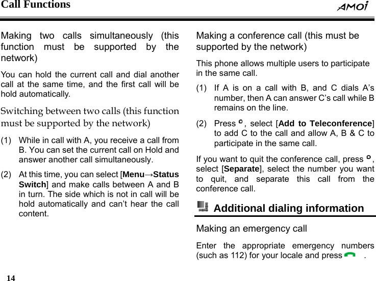 Call Functions     14    Making two calls simultaneously (this function must be supported by the network) You can hold the current call and dial another call at the same time, and the first call will be hold automatically. Switching between two calls (this function must be supported by the network) (1)  While in call with A, you receive a call from B. You can set the current call on Hold and answer another call simultaneously. (2)  At this time, you can select [Menu&rarr;Status Switch] and make calls between A and B in turn. The side which is not in call will be hold automatically and can&rsquo;t hear the call content. Making a conference call (this must be supported by the network)   This phone allows multiple users to participate in the same call. (1)  If A is on a call with B, and C dials A&rsquo;s number, then A can answer C&rsquo;s call while B remains on the line. (2) Press , select [Add to Teleconference] to add C to the call and allow A, B &amp; C to participate in the same call. If you want to quit the conference call, press , select [Separate], select the number you want to quit, and separate this call from the conference call.   Additional dialing information   Making an emergency call Enter the appropriate emergency numbers (such as 112) for your locale and press   . 