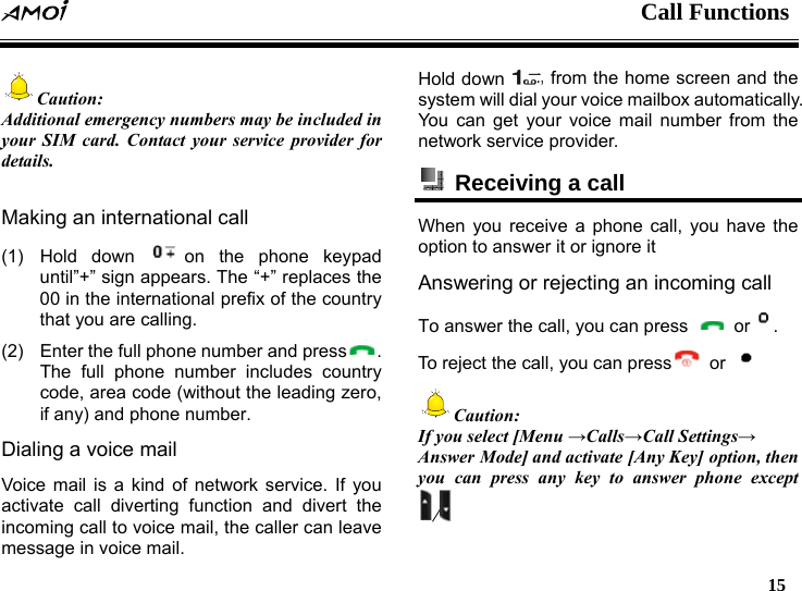  Call Functions   15  Caution: Additional emergency numbers may be included in your SIM card. Contact your service provider for details.  Making an international call (1) Hold down  on the phone keypad until&rdquo;+&rdquo; sign appears. The &ldquo;+&rdquo; replaces the 00 in the international prefix of the country that you are calling. (2)  Enter the full phone number and press . The full phone number includes country code, area code (without the leading zero, if any) and phone number. Dialing a voice mail   Voice mail is a kind of network service. If you activate call diverting function and divert the incoming call to voice mail, the caller can leave message in voice mail. Hold down   from the home screen and the system will dial your voice mailbox automatically. You can get your voice mail number from the network service provider.   Receiving a call   When you receive a phone call, you have the option to answer it or ignore it Answering or rejecting an incoming call To answer the call, you can press   or . To reject the call, you can press  or   Caution: If you select [Menu &rarr;Calls&rarr;Call Settings&rarr; Answer Mode] and activate [Any Key] option, then you can press any key to answer phone except    /  
