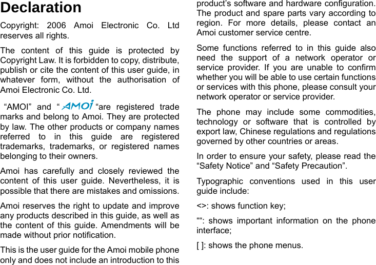    Declaration Copyright: 2006 Amoi Electronic Co. Ltd reserves all rights. The content of this guide is protected by Copyright Law. It is forbidden to copy, distribute, publish or cite the content of this user guide, in whatever form, without the authorisation of Amoi Electronic Co. Ltd.  &ldquo;AMOI&rdquo; and &ldquo; &ldquo;are registered trade marks and belong to Amoi. They are protected by law. The other products or company names referred to in this guide are registered trademarks, trademarks, or registered names belonging to their owners. Amoi has carefully and closely reviewed the content of this user guide. Nevertheless, it is possible that there are mistakes and omissions.   Amoi reserves the right to update and improve any products described in this guide, as well as the content of this guide. Amendments will be made without prior notification.   This is the user guide for the Amoi mobile phone only and does not include an introduction to this product&rsquo;s software and hardware configuration. The product and spare parts vary according to region. For more details, please contact an Amoi customer service centre. Some functions referred to in this guide also need the support of a network operator or service provider. If you are unable to confirm whether you will be able to use certain functions or services with this phone, please consult your network operator or service provider. The phone may include some commodities, technology or software that is controlled by export law, Chinese regulations and regulations governed by other countries or areas. In order to ensure your safety, please read the &ldquo;Safety Notice&rdquo; and &ldquo;Safety Precaution&rdquo;. Typographic conventions used in this user guide include: <>: shows function key;   &ldquo;&ldquo;: shows important information on the phone interface;  [ ]: shows the phone menus. 