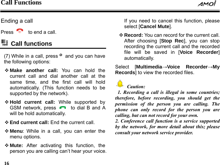 Call Functions     16    Ending a call Press      to end a call.  Call functions  (7) While in a call, press   and you can have the following options:  Make another call: You can hold the current call and dial another call at the same time, and the first call will hold automatically. (This function needs to be supported by the network).  Hold current call: While supported by GSM network, press    to dial B and A will be hold automatically.  End current call: End the current call.  Menu: While in a call, you can enter the menu options.  Mute:  After activating this function, the person you are calling can&rsquo;t hear your voice. If you need to cancel this function, please select [Cancel Mute].  Record: You can record for the current call. After choosing [Stop Rec], you can stop recording the current call and the recorded file will be saved in [Voice Recorder] automatically. Select [Multimedia&rarr;Voice Recorder&rarr;My Records] to view the recorded files.  Caution:  1. Recording a call is illegal in some countries; therefore, before recording, you should get the permission of the person you are calling. The phone can only record for the person you are calling, but can not record for your own. 2. Conference call function is a service supported by the network, for more detail about this; please consult your network service provider. 