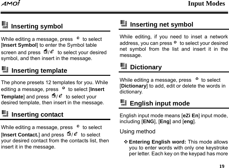  Input Modes   19   Inserting symbol  While editing a message, press   to select [Insert Symbol] to enter the Symbol table screen and press  /  to select your desired symbol, and then insert in the message.        Inserting template  The phone presets 12 templates for you. While editing a message, press    to select [Insert Template] and press  /  to select your desired template, then insert in the message.        Inserting contact While editing a message, press   to select [Insert Contact.] and press  / to select your desired contact from the contacts list, then insert it in the message.   Inserting net symbol While editing, if you need to inset a network address, you can press   to select your desired net symbol from the list and insert it in the message.  Dictionary While editing a message, press   to select [Dictionary] to add, edit or delete the words in dictionary.   English input mode   English input mode means [eZi En] input mode, including [ENG], [Eng] and [eng]. Using method  Entering English word: This mode allows you to enter words with only one keystroke per letter. Each key on the keypad has more 