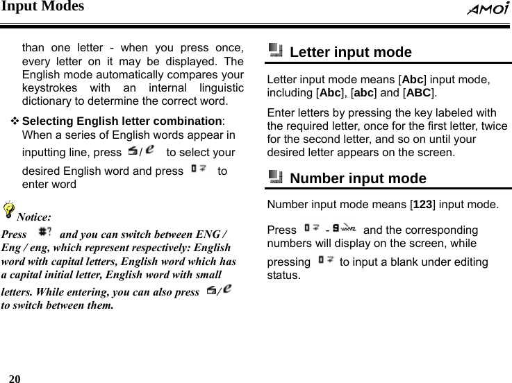 Input Modes  20    than one letter - when you press once, every letter on it may be displayed. The English mode automatically compares your keystrokes with an internal linguistic dictionary to determine the correct word.    Selecting English letter combination: When a series of English words appear in inputting line, press  /  to select your desired English word and press   to enter word Notice: Press    and you can switch between ENG / Eng / eng, which represent respectively: English word with capital letters, English word which has a capital initial letter, English word with small letters. While entering, you can also press  /  to switch between them.    Letter input mode   Letter input mode means [Abc] input mode, including [Abc], [abc] and [ABC]. Enter letters by pressing the key labeled with the required letter, once for the first letter, twice for the second letter, and so on until your desired letter appears on the screen.   Number input mode   Number input mode means [123] input mode. Press  - and the corresponding numbers will display on the screen, while pressing  to input a blank under editing status.