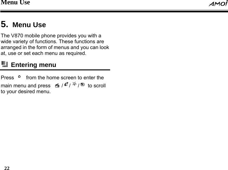 Menu Use  22    5.  Menu Use   The V870 mobile phone provides you with a wide variety of functions. These functions are arranged in the form of menus and you can look at, use or set each menu as required.  Entering menu   Press      from the home screen to enter the main menu and press     / / /  to scroll to your desired menu.   