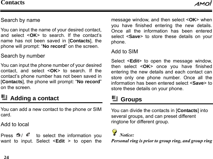 Contacts  24    Search by name You can input the name of your desired contact, and select <OK> to search. If the contact&rsquo;s name has not been saved in [Contacts], the phone will prompt: &ldquo;No record&rdquo; on the screen. Search by number You can input the phone number of your desired contact, and select <OK> to search. If the contact&rsquo;s phone number has not been saved in [Contacts], the phone will prompt: &ldquo;No record&rdquo; on the screen.   Adding a contact   You can add a new contact to the phone or SIM card.  Add to local Press  /    to select the information you want to input. Select <Edit > to open the message window, and then select <OK> when you have finished entering the new details. Once all the information has been entered select <Save> to store these details on your phone. Add to SIM Select <Edit> to open the message window, then select <OK> once you have finished entering the new details and each contact can store only one phone number. Once all the information has been entered select <Save> to store these details on your phone.  Groups  You can divide the contacts in [Contacts] into several groups, and can preset different ringtone for different group.  Notice: Personal ring is prior to group ring, and group ring 