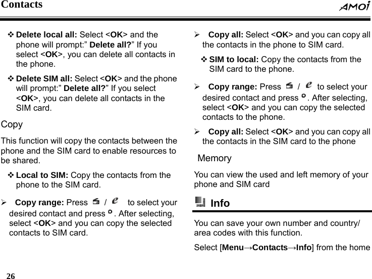 Contacts  26     Delete local all: Select <OK> and the phone will prompt:&rdquo; Delete all?&rdquo; If you select <OK>, you can delete all contacts in the phone.  Delete SIM all: Select <OK> and the phone will prompt:&rdquo; Delete all?&rdquo; If you select <OK>, you can delete all contacts in the SIM card. Copy This function will copy the contacts between the phone and the SIM card to enable resources to be shared.  Local to SIM: Copy the contacts from the phone to the SIM card.   &frac34; Copy range: Press   /    to select your desired contact and press . After selecting, select <OK> and you can copy the selected contacts to SIM card. &frac34; Copy all: Select <OK> and you can copy all the contacts in the phone to SIM card.  SIM to local: Copy the contacts from the SIM card to the phone. &frac34; Copy range: Press   /    to select your desired contact and press . After selecting, select <OK> and you can copy the selected contacts to the phone. &frac34; Copy all: Select <OK> and you can copy all the contacts in the SIM card to the phone Memory You can view the used and left memory of your phone and SIM card  Info  You can save your own number and country/ area codes with this function. Select [Menu&rarr;Contacts&rarr;Info] from the home 