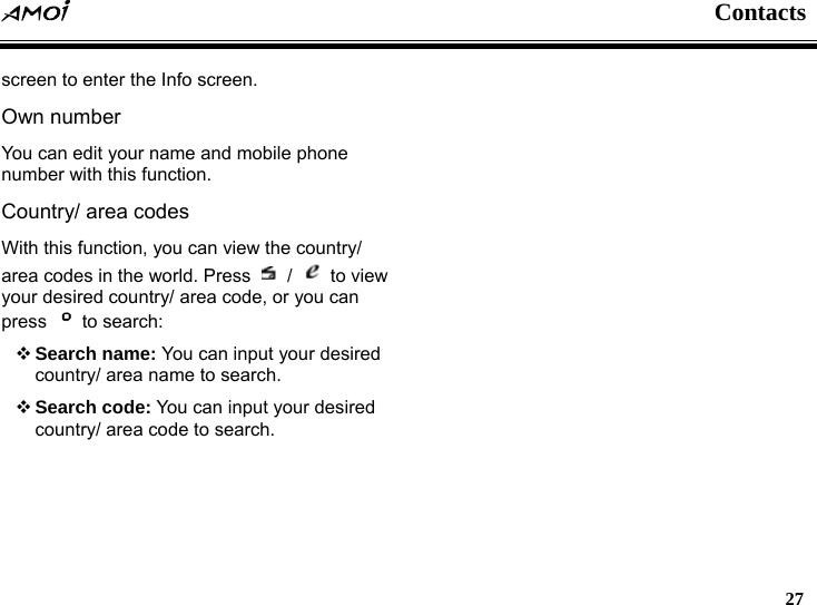  Contacts   27  screen to enter the Info screen. Own number You can edit your name and mobile phone number with this function. Country/ area codes With this function, you can view the country/ area codes in the world. Press   /   to view your desired country/ area code, or you can press   to search:  Search name: You can input your desired country/ area name to search.  Search code: You can input your desired country/ area code to search.  