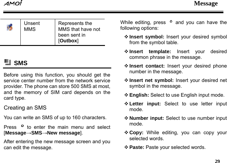  Message   29   Unsent MMS Represents the MMS that have not been sent in [Outbox]   SMS  Before using this function, you should get the service center number from the network service provider. The phone can store 500 SMS at most, and the memory of SIM card depends on the card type. Creating an SMS You can write an SMS of up to 160 characters.   Press   to enter the main menu and select [Message&rarr;SMS&rarr;New message]. After entering the new message screen and you can edit the message.   While editing, press   and you can have the following options:  Insert symbol: Insert your desired symbol from the symbol table.  Insert template: Insert your desired common phrase in the message.  Insert contact: Insert your desired phone number in the message.  Insert net symbol: Insert your desired net symbol in the message.  English: Select to use English input mode.  Letter input: Select to use letter input mode.  Number input: Select to use number input mode.  Copy: While editing, you can copy your selected words.  Paste: Paste your selected words. 