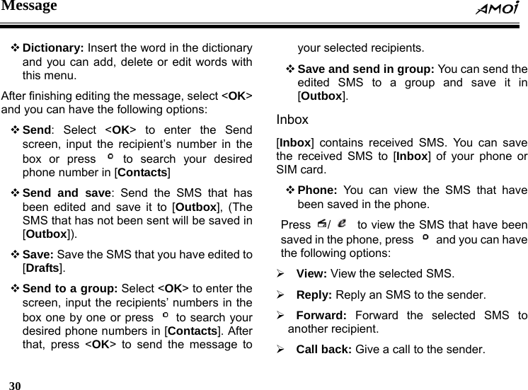 Message  30     Dictionary: Insert the word in the dictionary and you can add, delete or edit words with this menu. After finishing editing the message, select <OK> and you can have the following options:  Send: Select <OK> to enter the Send screen, input the recipient&rsquo;s number in the box or press   to search your desired phone number in [Contacts]  Send and save: Send the SMS that has been edited and save it to [Outbox], (The SMS that has not been sent will be saved in [Outbox]).   Save: Save the SMS that you have edited to [Drafts].  Send to a group: Select <OK> to enter the screen, input the recipients&rsquo; numbers in the box one by one or press   to search your desired phone numbers in [Contacts]. After that, press <OK> to send the message to your selected recipients.  Save and send in group: You can send the edited SMS to a group and save it in [Outbox]. Inbox [Inbox] contains received SMS. You can save the received SMS to [Inbox] of your phone or SIM card.  Phone: You can view the SMS that have been saved in the phone. Press  /     to view the SMS that have been saved in the phone, press   and you can have the following options: &frac34; View: View the selected SMS. &frac34; Reply: Reply an SMS to the sender. &frac34; Forward: Forward the selected SMS to another recipient. &frac34; Call back: Give a call to the sender. 
