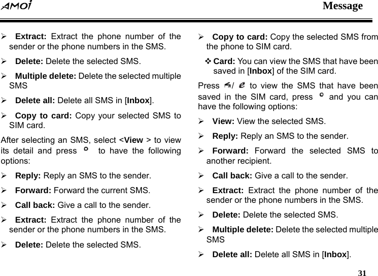  Message   31  &frac34; Extract:  Extract the phone number of the sender or the phone numbers in the SMS. &frac34; Delete: Delete the selected SMS. &frac34; Multiple delete: Delete the selected multiple SMS &frac34; Delete all: Delete all SMS in [Inbox]. &frac34; Copy to card: Copy your selected SMS to SIM card. After selecting an SMS, select <View > to view its detail and press    to have the following options: &frac34; Reply: Reply an SMS to the sender. &frac34; Forward: Forward the current SMS. &frac34; Call back: Give a call to the sender. &frac34; Extract: Extract the phone number of the sender or the phone numbers in the SMS. &frac34; Delete: Delete the selected SMS. &frac34; Copy to card: Copy the selected SMS from the phone to SIM card.  Card: You can view the SMS that have been saved in [Inbox] of the SIM card. Press  /   to view the SMS that have been saved in the SIM card, press   and you can have the following options: &frac34; View: View the selected SMS. &frac34; Reply: Reply an SMS to the sender. &frac34; Forward: Forward the selected SMS to another recipient. &frac34; Call back: Give a call to the sender. &frac34; Extract:  Extract the phone number of the sender or the phone numbers in the SMS. &frac34; Delete: Delete the selected SMS. &frac34; Multiple delete: Delete the selected multiple SMS &frac34; Delete all: Delete all SMS in [Inbox]. 