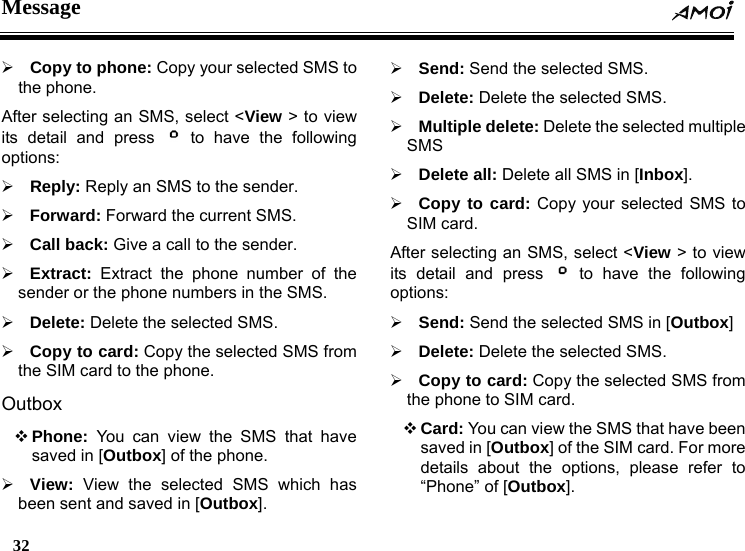 Message  32    &frac34; Copy to phone: Copy your selected SMS to the phone. After selecting an SMS, select <View > to view its detail and press   to have the following options: &frac34; Reply: Reply an SMS to the sender. &frac34; Forward: Forward the current SMS. &frac34; Call back: Give a call to the sender. &frac34; Extract: Extract the phone number of the sender or the phone numbers in the SMS. &frac34; Delete: Delete the selected SMS. &frac34; Copy to card: Copy the selected SMS from the SIM card to the phone. Outbox  Phone: You can view the SMS that have saved in [Outbox] of the phone.   &frac34; View: View the selected SMS which has been sent and saved in [Outbox]. &frac34; Send: Send the selected SMS. &frac34; Delete: Delete the selected SMS. &frac34; Multiple delete: Delete the selected multiple SMS &frac34; Delete all: Delete all SMS in [Inbox]. &frac34; Copy to card: Copy your selected SMS to SIM card. After selecting an SMS, select <View > to view its detail and press   to have the following options: &frac34; Send: Send the selected SMS in [Outbox] &frac34; Delete: Delete the selected SMS. &frac34; Copy to card: Copy the selected SMS from the phone to SIM card.  Card: You can view the SMS that have been saved in [Outbox] of the SIM card. For more details about the options, please refer to &ldquo;Phone&rdquo; of [Outbox]. 