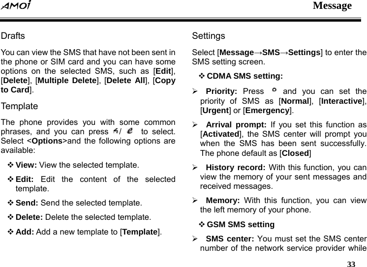  Message   33  Drafts You can view the SMS that have not been sent in the phone or SIM card and you can have some options on the selected SMS, such as [Edit], [Delete], [Multiple Delete], [Delete All], [Copy to Card]. Tem pla te  The phone provides you with some common phrases, and you can press  /    to select. Select <Options>and the following options are available:  View: View the selected template.  Edit:  Edit the content of the selected template.  Send: Send the selected template.  Delete: Delete the selected template.  Add: Add a new template to [Template]. Settings Select [Message&rarr;SMS&rarr;Settings] to enter the SMS setting screen.    CDMA SMS setting: &frac34; Priority:  Press   and you can set the priority of SMS as [Normal], [Interactive], [Urgent] or [Emergency]. &frac34; Arrival prompt: If you set this function as [Activated], the SMS center will prompt you when the SMS has been sent successfully. The phone default as [Closed] &frac34; History record: With this function, you can view the memory of your sent messages and received messages. &frac34; Memory: With this function, you can view the left memory of your phone.    GSM SMS setting &frac34; SMS center: You must set the SMS center number of the network service provider while 