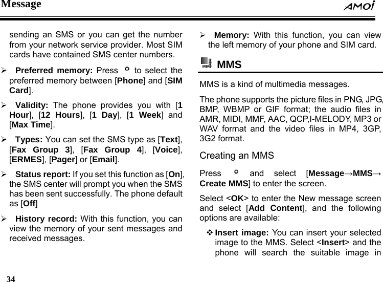 Message  34    sending an SMS or you can get the number from your network service provider. Most SIM cards have contained SMS center numbers. &frac34; Preferred memory: Press   to select the preferred memory between [Phone] and [SIM Card]. &frac34; Validity: The phone provides you with [1 Hour], [12 Hours], [1 Day], [1 Week] and [Max Time]. &frac34; Types: You can set the SMS type as [Text], [Fax Group 3], [Fax Group 4], [Voice], [ERMES], [Pager] or [Email]. &frac34; Status report: If you set this function as [On], the SMS center will prompt you when the SMS has been sent successfully. The phone default as [Off] &frac34; History record: With this function, you can view the memory of your sent messages and received messages. &frac34; Memory: With this function, you can view the left memory of your phone and SIM card.  MMS  MMS is a kind of multimedia messages. The phone supports the picture files in PNG, JPG, BMP, WBMP or GIF format; the audio files in AMR, MIDI, MMF, AAC, QCP,I-MELODY, MP3 or WAV format and the video files in MP4, 3GP, 3G2 format. Creating an MMS Press   and select [Message&rarr;MMS&rarr; Create MMS] to enter the screen. Select <OK> to enter the New message screen and select [Add Content], and the following options are available:  Insert image: You can insert your selected image to the MMS. Select <Insert> and the phone will search the suitable image in 