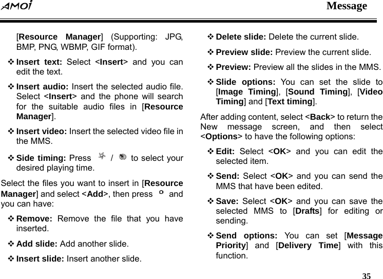  Message   35  [Resource Manager] (Supporting: JPG, BMP, PNG, WBMP, GIF format).  Insert text: Select <Insert> and you can edit the text.  Insert audio: Insert the selected audio file. Select <Insert> and the phone will search for the suitable audio files in [Resource Manager].  Insert video: Insert the selected video file in the MMS.  Side timing: Press   /   to select your desired playing time. Select the files you want to insert in [Resource Manager] and select <Add>, then press   and you can have:  Remove: Remove the file that you have inserted.  Add slide: Add another slide.  Insert slide: Insert another slide.  Delete slide: Delete the current slide.  Preview slide: Preview the current slide.  Preview: Preview all the slides in the MMS.  Slide options: You can set the slide to [Image Timing], [Sound Timing], [Video Timing] and [Text timing]. After adding content, select <Back> to return the New message screen, and then select <Options> to have the following options:  Edit: Select <OK> and you can edit the selected item.  Send: Select <OK> and you can send the MMS that have been edited.  Save: Select <OK> and you can save the selected MMS to [Drafts] for editing or sending.  Send options: You can set [Message Priority] and [Delivery Time] with this function. 