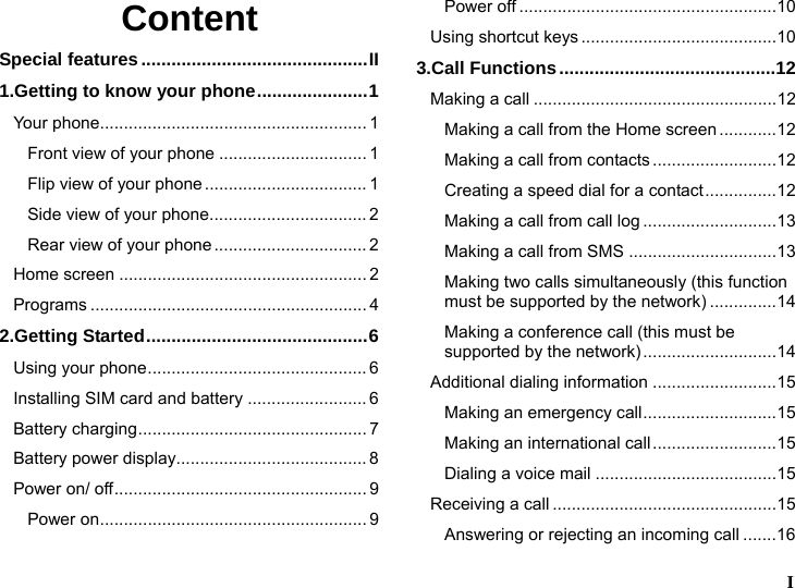  I  Content Special features.............................................II 1.Getting to know your phone......................1 Your phone........................................................ 1 Front view of your phone ............................... 1 Flip view of your phone.................................. 1 Side view of your phone................................. 2 Rear view of your phone................................ 2 Home screen .................................................... 2 Programs .......................................................... 4 2.Getting Started............................................6 Using your phone.............................................. 6 Installing SIM card and battery ......................... 6 Battery charging................................................ 7 Battery power display........................................ 8 Power on/ off..................................................... 9 Power on........................................................ 9 Power off ......................................................10 Using shortcut keys .........................................10 3.Call Functions...........................................12 Making a call ...................................................12 Making a call from the Home screen ............12 Making a call from contacts..........................12 Creating a speed dial for a contact...............12 Making a call from call log ............................13 Making a call from SMS ...............................13 Making two calls simultaneously (this function must be supported by the network) ..............14 Making a conference call (this must be supported by the network)............................14 Additional dialing information ..........................15 Making an emergency call............................15 Making an international call..........................15 Dialing a voice mail ......................................15 Receiving a call ...............................................15 Answering or rejecting an incoming call .......16 