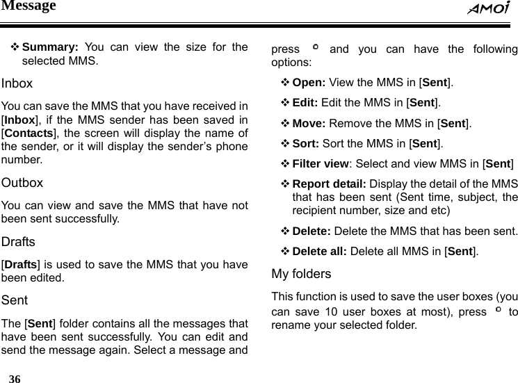 Message  36     Summary: You can view the size for the selected MMS. Inbox You can save the MMS that you have received in [Inbox], if the MMS sender has been saved in [Contacts], the screen will display the name of the sender, or it will display the sender&rsquo;s phone number. Outbox You can view and save the MMS that have not been sent successfully. Drafts [Drafts] is used to save the MMS that you have been edited. Sent The [Sent] folder contains all the messages that have been sent successfully. You can edit and send the message again. Select a message and press   and you can have the following options:  Open: View the MMS in [Sent].  Edit: Edit the MMS in [Sent].  Move: Remove the MMS in [Sent].  Sort: Sort the MMS in [Sent].  Filter view: Select and view MMS in [Sent]  Report detail: Display the detail of the MMS that has been sent (Sent time, subject, the recipient number, size and etc)  Delete: Delete the MMS that has been sent.  Delete all: Delete all MMS in [Sent]. My folders This function is used to save the user boxes (you can save 10 user boxes at most), press   to rename your selected folder. 