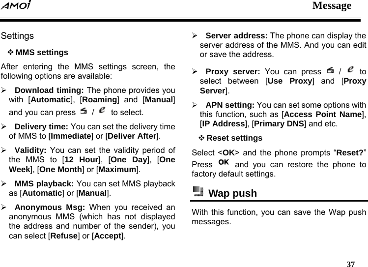  Message   37  Settings  MMS settings After entering the MMS settings screen, the following options are available: &frac34; Download timing: The phone provides you with [Automatic], [Roaming] and [Manual] and you can press   /   to select. &frac34; Delivery time: You can set the delivery time of MMS to [Immediate] or [Deliver After]. &frac34; Validity: You can set the validity period of the MMS to [12 Hour], [One Day], [One Week], [One Month] or [Maximum]. &frac34; MMS playback: You can set MMS playback as [Automatic] or [Manual]. &frac34; Anonymous Msg: When you received an anonymous MMS (which has not displayed the address and number of the sender), you can select [Refuse] or [Accept]. &frac34; Server address: The phone can display the server address of the MMS. And you can edit or save the address. &frac34; Proxy server: You can press   /   to select between [Use Proxy] and [Proxy Server]. &frac34; APN setting: You can set some options with this function, such as [Access Point Name], [IP Address], [Primary DNS] and etc.  Reset settings Select <OK> and the phone prompts &ldquo;Reset?&rdquo; Press   and you can restore the phone to factory default settings.  Wap push  With this function, you can save the Wap push messages. 
