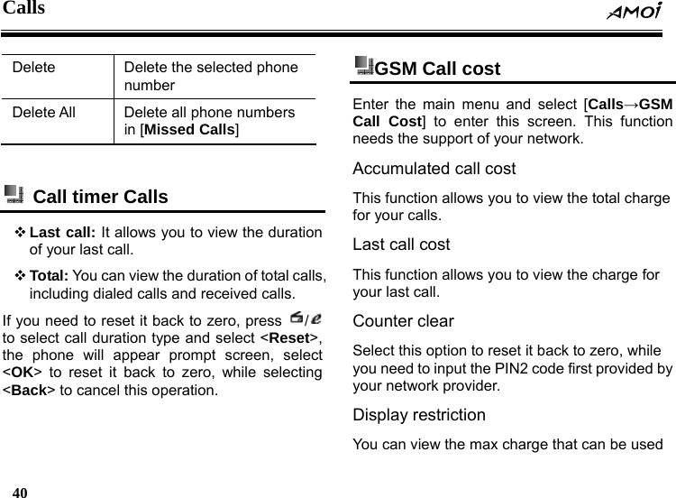 Calls  40    Delete  Delete the selected phone number Delete All  Delete all phone numbers in [Missed Calls]    Call timer Calls  Last call: It allows you to view the duration of your last call.    Total: You can view the duration of total calls, including dialed calls and received calls.   If you need to reset it back to zero, press  /  to select call duration type and select <Reset>, the phone will appear prompt screen, select <OK> to reset it back to zero, while selecting <Back> to cancel this operation. GSM Call cost   Enter the main menu and select [Calls&rarr;GSM Call Cost] to enter this screen. This function needs the support of your network. Accumulated call cost This function allows you to view the total charge for your calls. Last call cost This function allows you to view the charge for your last call. Counter clear Select this option to reset it back to zero, while you need to input the PIN2 code first provided by your network provider. Display restriction You can view the max charge that can be used 