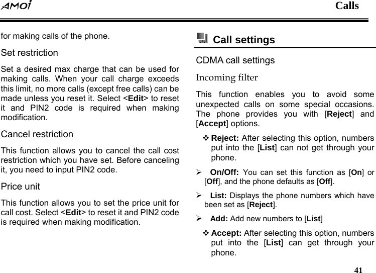  Calls   41  for making calls of the phone. Set restriction Set a desired max charge that can be used for making calls. When your call charge exceeds this limit, no more calls (except free calls) can be made unless you reset it. Select <Edit> to reset it and PIN2 code is required when making modification.   Cancel restriction This function allows you to cancel the call cost restriction which you have set. Before canceling it, you need to input PIN2 code. Price unit This function allows you to set the price unit for call cost. Select <Edit> to reset it and PIN2 code is required when making modification.  Call settings  CDMA call settings Incoming filter This function enables you to avoid some unexpected calls on some special occasions. The phone provides you with [Reject] and [Accept] options.  Reject: After selecting this option, numbers put into the [List] can not get through your phone. &frac34; On/Off:  You can set this function as [On] or [Off], and the phone defaults as [Off]. &frac34; List: Displays the phone numbers which have been set as [Reject]. &frac34; Add: Add new numbers to [List]  Accept: After selecting this option, numbers put into the [List] can get through your phone. 