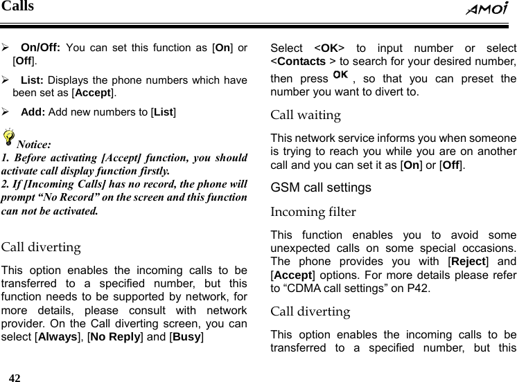 Calls  42    &frac34; On/Off:  You can set this function as [On] or [Off]. &frac34; List: Displays the phone numbers which have been set as [Accept]. &frac34; Add: Add new numbers to [List] Notice: 1. Before activating [Accept] function, you should activate call display function firstly. 2. If [Incoming Calls] has no record, the phone will prompt &ldquo;No Record&rdquo; on the screen and this function can not be activated.  Call diverting This option enables the incoming calls to be transferred to a specified number, but this function needs to be supported by network, for more details, please consult with network provider. On the Call diverting screen, you can select [Always], [No Reply] and [Busy]  Select <OK> to input number or select <Contacts > to search for your desired number, then press , so that you can preset the number you want to divert to. Call waiting This network service informs you when someone is trying to reach you while you are on another call and you can set it as [On] or [Off]. GSM call settings Incoming filter This function enables you to avoid some unexpected calls on some special occasions. The phone provides you with [Reject] and [Accept] options. For more details please refer to &ldquo;CDMA call settings&rdquo; on P42. Call diverting This option enables the incoming calls to be transferred to a specified number, but this 