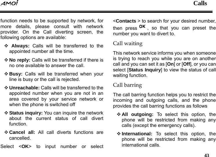  Calls   43  function needs to be supported by network, for more details, please consult with network provider. On the Call diverting screen, the following options are available:    Always:  Calls will be transferred to the appointed number all the time.  No reply: Calls will be transferred if there is no one available to answer the call.  Busy:  Calls will be transferred when your line is busy or the call is rejected.  Unreachable: Calls will be transferred to the appointed number when you are not in an area covered by your service network or when the phone is switched off  Status inquiry: You can inquire the network about the current status of call divert function.  Cancel all: All call diverts functions are cancelled. Select <OK> to input number or select <Contacts > to search for your desired number, then press , so that you can preset the number you want to divert to. Call waiting This network service informs you when someone is trying to reach you while you are on another call and you can set it as [On] or [Off], or you can select [Status Inquiry] to view the status of call waiting function. Call barring The call barring function helps you to restrict the incoming and outgoing calls, and the phone provides the call barring functions as follows    All outgoing: To select this option, the phone will be restricted from making any calls (except the emergency calls).    International:  To select this option, the phone will be restricted from making any international calls. 