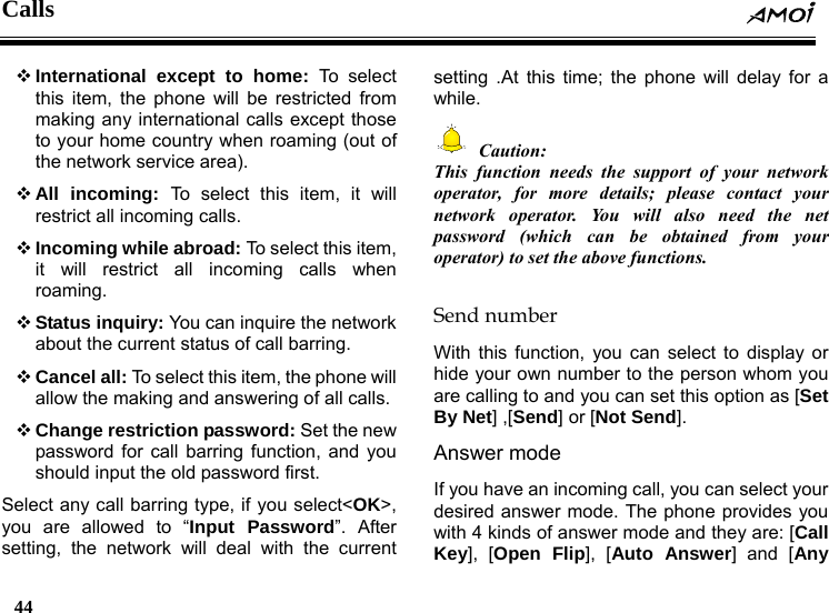 Calls  44     International except to home: To select this item, the phone will be restricted from making any international calls except those to your home country when roaming (out of the network service area).  All incoming: To select this item, it will restrict all incoming calls.  Incoming while abroad: To select this item, it will restrict all incoming calls when roaming.  Status inquiry: You can inquire the network about the current status of call barring.  Cancel all: To select this item, the phone will allow the making and answering of all calls.  Change restriction password: Set the new password for call barring function, and you should input the old password first.   Select any call barring type, if you select<OK>, you are allowed to &ldquo;Input Password&rdquo;. After setting, the network will deal with the current setting .At this time; the phone will delay for a while.  Caution: This function needs the support of your network operator, for more details; please contact your network operator. You will also need the net password (which can be obtained from your operator) to set the above functions.  Send number With this function, you can select to display or hide your own number to the person whom you are calling to and you can set this option as [Set By Net] ,[Send] or [Not Send]. Answer mode If you have an incoming call, you can select your desired answer mode. The phone provides you with 4 kinds of answer mode and they are: [Call Key], [Open Flip], [Auto Answer] and [Any 