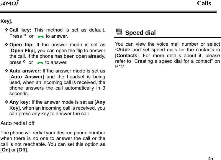  Calls   45  Key].  Call key: This method is set as default. Press  or    to answer.  Open flip: If the answer mode is set as [Open Flip], you can open the flip to answer the call. If the phone has been open already, press  or    to answer.  Auto answer: If the answer mode is set as [Auto Answer] and the headset is being used, when an incoming call is received, the phone answers the call automatically in 3 seconds.  Any key: If the answer mode is set as [Any Key], when an incoming call is received, you can press any key to answer the call. Auto redial off The phone will redial your desired phone number when there is no one to answer the call or the call is not reachable. You can set this option as [On] or [Off].   Speed dial  You can view the voice mail number or select <Add> and set speed dials for the contacts in [Contacts]. For more details about it, please refer to &ldquo;Creating a speed dial for a contact&rdquo; on P12.  