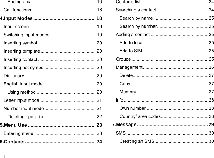  II    Ending a call................................................ 16 Call functions.................................................. 16 4.Input Modes.............................................. 18 Input screen.................................................... 19 Switching input modes.................................... 19 Inserting symbol ............................................. 20 Inserting template ........................................... 20 Inserting contact ............................................. 20 Inserting net symbol ....................................... 20 Dictionary ....................................................... 20 English input mode......................................... 20 Using method .............................................. 20 Letter input mode............................................ 21 Number input mode........................................ 21   Deleting operation ....................................... 22 5.Menu Use .................................................. 23 Entering menu ................................................ 23 6.Contacts.................................................... 24 Contacts list.....................................................24 Searching a contact ........................................ 24 Search by name...........................................25 Search by number........................................ 25 Adding a contact ............................................. 25 Add to local .................................................. 25 Add to SIM ................................................... 25 Groups ............................................................25 Management ...................................................26 Delete...........................................................27 Copy.............................................................27 Memory ........................................................ 27 Info..................................................................28 Own number ................................................28 Country/ area codes.....................................28 7.Message&hellip;.................................................29 SMS ................................................................30 Creating an SMS.......................................... 30 