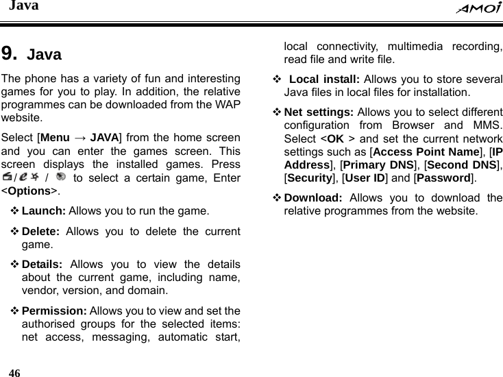 Java    46    9.  Java The phone has a variety of fun and interesting games for you to play. In addition, the relative programmes can be downloaded from the WAP website. Select [Menu &rarr; JAVA] from the home screen and you can enter the games screen. This screen displays the installed games. Press / /   to select a certain game, Enter <Options>.  Launch: Allows you to run the game.  Delete: Allows you to delete the current game.  Details: Allows you to view the details about the current game, including name, vendor, version, and domain.  Permission: Allows you to view and set the authorised groups for the selected items: net access, messaging, automatic start, local connectivity, multimedia recording, read file and write file.    Local install: Allows you to store several Java files in local files for installation.  Net settings: Allows you to select different configuration from Browser and MMS. Select <OK > and set the current network settings such as [Access Point Name], [IP Address], [Primary DNS], [Second DNS], [Security], [User ID] and [Password].   Download:  Allows you to download the relative programmes from the website.