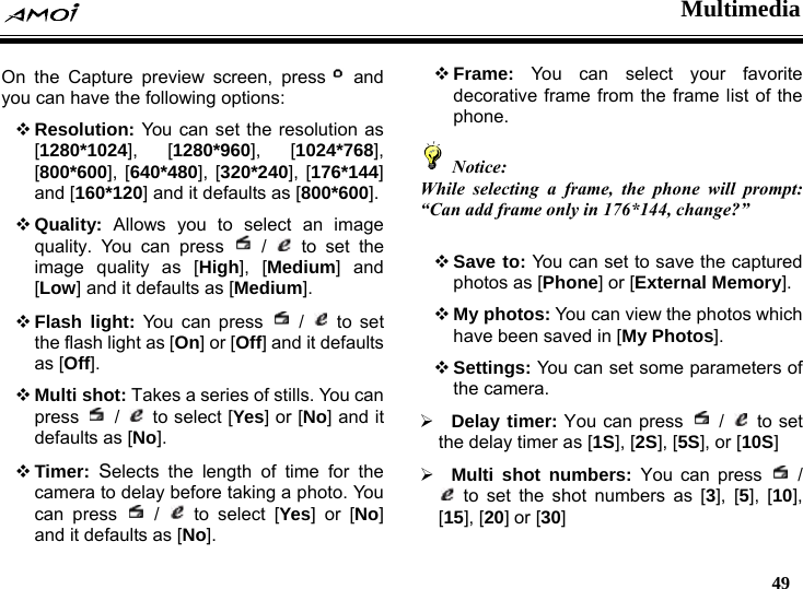  Multimedia   49  On the Capture preview screen, press  and you can have the following options:  Resolution: You can set the resolution as [1280*1024], [1280*960], [1024*768], [800*600], [640*480], [320*240], [176*144] and [160*120] and it defaults as [800*600].  Quality: Allows you to select an image quality. You can press   /   to set the image quality as [High], [Medium] and [Low] and it defaults as [Medium].  Flash light: You can press   /   to set the flash light as [On] or [Off] and it defaults as [Off].  Multi shot: Takes a series of stills. You can press   /   to select [Yes] or [No] and it defaults as [No].  Timer: Selects the length of time for the camera to delay before taking a photo. You can press   /   to select [Yes] or [No] and it defaults as [No].  Frame: You can select your favorite decorative frame from the frame list of the phone.  Notice: While selecting a frame, the phone will prompt: &ldquo;Can add frame only in 176*144, change?&rdquo;   Save to: You can set to save the captured photos as [Phone] or [External Memory].  My photos: You can view the photos which have been saved in [My Photos].  Settings: You can set some parameters of the camera. &frac34; Delay timer: You can press   /   to set the delay timer as [1S], [2S], [5S], or [10S]  &frac34; Multi shot numbers: You can press   /  to set the shot numbers as [3], [5], [10], [15], [20] or [30]  