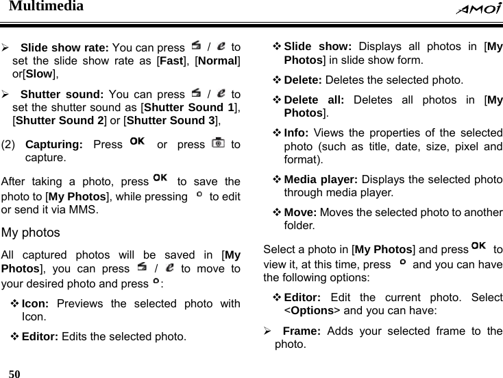 Multimedia    50    &frac34; Slide show rate: You can press   /   to set the slide show rate as [Fast], [Normal] or[Slow],  &frac34; Shutter sound: You can press   /   to set the shutter sound as [Shutter Sound 1], [Shutter Sound 2] or [Shutter Sound 3],  (2)  Capturing:  Press  or  press to capture. After taking a photo, press  to save the photo to [My Photos], while pressing   to edit or send it via MMS. My photos All captured photos will be saved in [My Photos], you can press   /   to move to your desired photo and press :  Icon:  Previews the selected photo with Icon.  Editor: Edits the selected photo.  Slide show: Displays all photos in [My Photos] in slide show form.  Delete: Deletes the selected photo.  Delete all: Deletes all photos in [My Photos].  Info: Views the properties of the selected photo (such as title, date, size, pixel and format).  Media player: Displays the selected photo through media player.  Move: Moves the selected photo to another folder. Select a photo in [My Photos] and press  to view it, at this time, press    and you can have the following options:  Editor:  Edit the current photo. Select <Options> and you can have: &frac34; Frame:  Adds your selected frame to the photo. 
