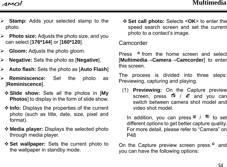  Multimedia   51  &frac34; Stamp: Adds your selected stamp to the photo. &frac34; Photo size: Adjusts the photo size, and you can select [176*144] or [160*120]. &frac34; Gloom: Adjusts the photo gloom. &frac34; Negative: Sets the photo as [Negative]. &frac34; Auto flash: Sets the photo as [Auto Flash] &frac34; Reminiscence:  Set the photo as [Reminiscence].  Slide show: Sets all the photos in [My Photos] to display in the form of slide show.  Info: Displays the properties of the current photo (such as title, date, size, pixel and format).  Media player: Displays the selected photo through media player.  Set wallpaper: Sets the current photo to the wallpaper in standby mode.  Set call photo: Selects <OK> to enter the speed search screen and set the current photo to a contact&rsquo;s image. Camcorder  Press  from the home screen and select [Multimedia&rarr;Camera&rarr;Camcorder] to enter this screen. The process is divided into three steps: Previewing, capturing and playing. (1)  Previewing:  On the Capture preview screen, press   /   and you can switch between camera shot model and video shot model. In addition, you can press  /   to  set different options to get better capture quality. For more detail, please refer to &ldquo;Camera&rdquo; on P48  On the Capture preview screen press  and you can have the following options: 