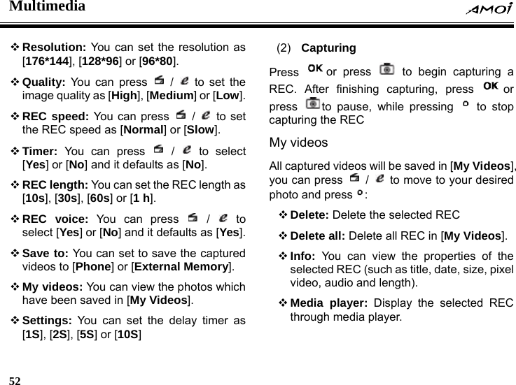 Multimedia    52     Resolution: You can set the resolution as [176*144], [128*96] or [96*80].  Quality: You can press   /   to set the image quality as [High], [Medium] or [Low].  REC speed: You can press   /   to set the REC speed as [Normal] or [Slow].  Timer: You can press   /   to  select [Yes] or [No] and it defaults as [No].  REC length: You can set the REC length as [10s], [30s], [60s] or [1 h].  REC voice: You can press   /   to select [Yes] or [No] and it defaults as [Yes].  Save to: You can set to save the captured videos to [Phone] or [External Memory].  My videos: You can view the photos which have been saved in [My Videos].  Settings: You can set the delay timer as [1S], [2S], [5S] or [10S] (2)  Capturing Press  or press   to begin capturing a REC. After finishing capturing, press  or press  to pause, while pressing   to stop capturing the REC My videos All captured videos will be saved in [My Videos], you can press   /   to move to your desired photo and press :  Delete: Delete the selected REC  Delete all: Delete all REC in [My Videos].  Info: You can view the properties of the selected REC (such as title, date, size, pixel video, audio and length).  Media player: Display the selected REC through media player. 