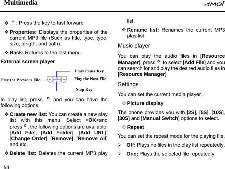 Multimedia    54     : Press the key to fast forward  Properties:  Displays the properties of the current MP3 file (Such as title, type, type, size, length, and path).  Back: Returns to the last menu. External screen player   In play list, press   and you can have the following options:  Create new list: You can create a new play list with this menu. Select <OK>and press , the following options are available: [Add File], [Add Folder], [Add URL], [Change Order], [Remove], [Remove All] and etc.  Delete list: Deletes the current MP3 play list.  Rename list: Renames the current MP3 play list. Music player   You can play the audio files in [Resource Manager], press   to select [Add File] and you can search for and play the desired audio files in [Resource Manager]. Settings You can set the current media player.  Picture display The phone provides you with [2S], [5S], [10S], [30S] and [Manual Switch] options to select.  Repeat  You can set the repeat mode for the playing file. &frac34; Off: Plays no files in the play list repeatedly. &frac34; One: Plays the selected file repeatedly. 