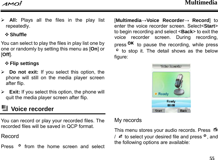  Multimedia   55  &frac34; All: Plays all the files in the play list repeatedly.  Shuffle You can select to play the files in play list one by one or randomly by setting this menu as [On] or [Off].  Flip settings &frac34; Do not exit: If you select this option, the phone will still on the media player screen after flip. &frac34; Exit: If you select this option, the phone will quit the media player screen after flip.  Voice recorder  You can record or play your recorded files. The recorded files will be saved in QCP format. Record Press   from the home screen and select [Multimedia&rarr;Voice Recorder&rarr; Record] to enter the voice recorder screen. Select<Start> to begin recording and select <Back> to exit the voice recorder screen. During recording, press  to pause the recording, while press  to stop it. The detail shows as the below figure:   My records This menu stores your audio records. Press   /    to select your desired file and press , and the following options are available: 