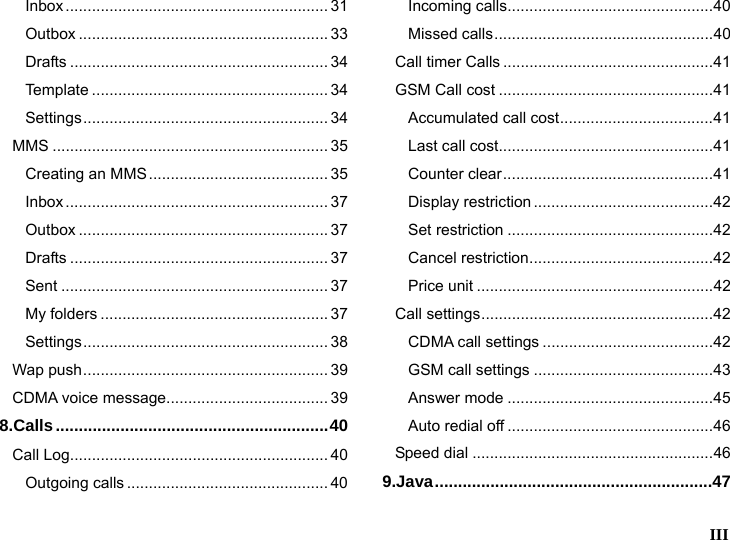   III  Inbox ............................................................ 31 Outbox ......................................................... 33 Drafts ........................................................... 34 Template ...................................................... 34 Settings........................................................ 34 MMS ............................................................... 35 Creating an MMS......................................... 35 Inbox ............................................................ 37 Outbox ......................................................... 37 Drafts ........................................................... 37 Sent ............................................................. 37 My folders .................................................... 37 Settings........................................................ 38 Wap push........................................................ 39 CDMA voice message..................................... 39 8.Calls...........................................................40 Call Log........................................................... 40 Outgoing calls .............................................. 40 Incoming calls...............................................40 Missed calls..................................................40 Call timer Calls ................................................41 GSM Call cost .................................................41 Accumulated call cost...................................41 Last call cost.................................................41 Counter clear................................................41 Display restriction .........................................42 Set restriction ...............................................42 Cancel restriction..........................................42 Price unit ......................................................42 Call settings.....................................................42 CDMA call settings .......................................42 GSM call settings .........................................43 Answer mode ...............................................45 Auto redial off ...............................................46 Speed dial .......................................................46 9.Java............................................................47 